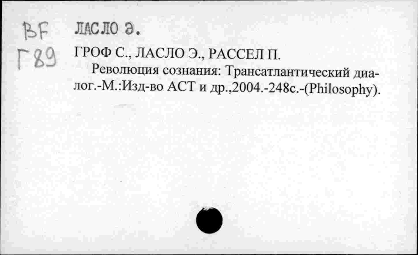 ﻿ЛАСЛО Э.
ГРОФ С., ЛАСЛО Э., РАССЕЛ П.
Революция сознания: Трансатлантический диалогам. :Изд-во ACT и др.,2004.-248с.-(Philosophy).